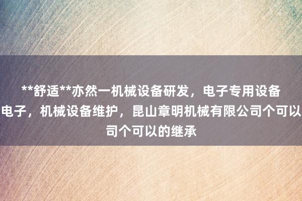 **舒适**亦然一机械设备研发，电子专用设备制造，电子，机械设备维护，昆山章明机械有限公司个可以的继承